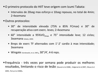 Page  18
O primeiro protocolo do HIIT teve origem com Izumi Tabata:
• Intervalos de 20seg max esforço e 10seg repouso, no total de 4min;
2-4xsemana
Outros protocolos:
• 30” de intensidade elevada (75% a 85% FCmax) e 30” de
recuperação ativa com exerc. leves; 2-4xsemana
• 60” intensidade a 95%VO2max e 75” intensidade leve; 12 ciclos;
3xsemana (Gibala, 2009)
• 8reps de exerc TF alternados com 1’-2’ cardio à max intensidade;
3xsemana
• Wingate (Vandewalle, et al, 1987), 30”/4’, 4-6 reps.
Frequência - três vezes por semana pode produzir os melhores
resultados, limitando o risco de lesão (Daussin et al 2008;.. Helgerud et al 2007;. Musa et al
2009;. Perry et al 2008).
 