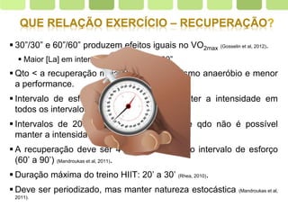 Page  28
 30”/30” e 60”/60” produzem efeitos iguais no VO2max (Gosselin et al, 2012).
 Maior [La] em intervalos de exercício >30”
 Qto < a recuperação mais ativo o metabolismo anaeróbio e menor
a performance.
 Intervalo de esforço - dificuldade em manter a intensidade em
todos os intervalos
 Intervalos de 20” a 4’, interromper a série qdo não é possível
manter a intensidade.
 A recuperação deve ser 4 x maior do que o intervalo de esforço
(60’ a 90’) (Mandroukas et al, 2011).
 Duração máxima do treino HIIT: 20’ a 30’ (Rhea, 2010).
 Deve ser periodizado, mas manter natureza estocástica (Mandroukas et al,
2011).
 