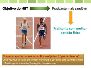 Page  3
Objetivo do HIIT Praticante mais saudável
Numa perspetiva de saúde pública o objetivo é “ganhar tempo”:
uma vez que a "falta de tempo“ continua a ser uma das barreiras mais
referidas para a realização regular de exercício.
Praticante com melhor
aptidão física
 