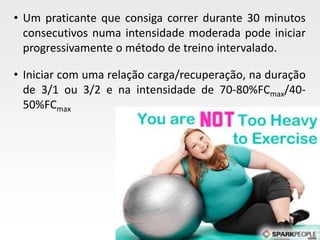Page  35
• Um praticante que consiga correr durante 30 minutos
consecutivos numa intensidade moderada pode iniciar
progressivamente o método de treino intervalado.
• Iniciar com uma relação carga/recuperação, na duração
de 3/1 ou 3/2 e na intensidade de 70-80%FCmax/40-
50%FCmax
 