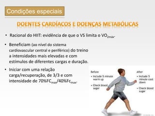 Page  36
Condições especiais
• Beneficiam (ao nível do sistema
cardiovascular central e periférico) do treino
a intensidades mais elevadas e com
estímulos de diferentes cargas e duração.
• Iniciar com uma relação
carga/recuperação, de 3/3 e com
intensidade de 70%FCmax/40%Fcmax.
• Racional do HIIT: evidência de que o VS limita o VO2máx.
 