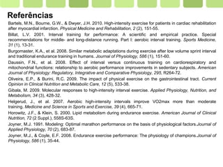 Page  37
Referências
Bartels, M.N., Bourne, G.W., & Dwyer, J.H. 2010. High-intensity exercise for patients in cardiac rehabilitation
after myocardial infarction. Physical Medicine and Rehabilitation, 2 (2), 151-55.
Billat, L.V. 2001. Interval training for performance: A scientific and empirical practice. Special
recommendations for middle- and long-distance running. Part I: aerobic interval training. Sports Medicine,
31 (1), 13-31.
Burgomaster, K.A., et al. 2008. Similar metabolic adaptations during exercise after low volume sprint interval
and traditional endurance training in humans. Journal of Physiology, 586 (1), 151-60.
Daussin, F.N., et al. 2008. Effect of interval versus continuous training on cardiorespiratory and
mitochondrial functions: relationship to aerobic performance improvements in sedentary subjects. American
Journal of Physiology: Regulatory, Integrative and Comparative Physiology, 295, R264-72.
Oliveira, E.P., & Burini, R.C. 2009. The impact of physical exercise on the gastrointestinal tract. Current
Opinion in Clinical Nutrition and Metabolic Care, 12 (5), 533-38.
Gibala, M. 2009. Molecular responses to high-intensity interval exercise. Applied Physiology, Nutrition, and
Metabolism, 34 (3), 428-32.
Helgerud, J., et al. 2007. Aerobic high-intensity intervals improve VO2max more than moderate
training. Medicine and Science in Sports and Exercise, 39 (4), 665-71.
Horowitz, J.F., & Klein, S. 2000. Lipid metabolism during endurance exercise. American Journal of Clinical
Nutrition, 72 (2 Suppl.), 558S-63S.
Joyner, M.J. 1991. Modeling: Optimal marathon performance on the basis of physiological factors.Journal of
Applied Physiology, 70 (2), 683-87.
Joyner, M.J., & Coyle, E.F. 2008. Endurance exercise performance: The physiology of champions.Journal of
Physiology, 586 (1), 35-44.
 