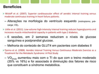 Page  5
Benefícios
 Wisloff et al. (2007). Superior cardiovascular effect of aerobic interval training versus
moderate continuous training in heart failure patients.
– Alterações na morfologia do ventrículo esquerdo (inotropismo; pré-
carga; VS).
 Little et al. (2011). Low-volume high-intensity interval training reduces hyperglycemia and
increases muscle mitochondrial capacity in patients with type 2 diabetes.
– 6 sessões, em 2 semanas reduziram o níveis de glucose
sanguínea e postprandial glucose.
– Melhoria do conteúdo de GLUT4 em pacientes com diabetes II
Tjonna et al. (2008). Aerobic Interval Training Versus Continuous Moderate Exercise as a
Treatment for the Metabolic Syndrome: A Pilot Study
– VO2máx aumentou mais com o TI do que com o treino moderado
(35% vs 16%) e foi associado à diminuição dos fatores de risco
que constituem a síndrome metabólica.
 