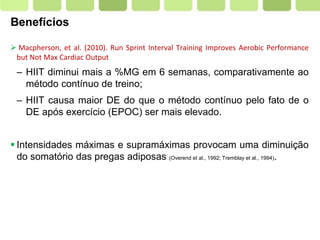 Page  6
Benefícios
 Macpherson, et al. (2010). Run Sprint Interval Training Improves Aerobic Performance
but Not Max Cardiac Output
– HIIT diminui mais a %MG em 6 semanas, comparativamente ao
método contínuo de treino;
– HIIT causa maior DE do que o método contínuo pelo fato de o
DE após exercício (EPOC) ser mais elevado.
 Intensidades máximas e supramáximas provocam uma diminuição
do somatório das pregas adiposas (Overend et al., 1992; Tremblay et al., 1994).
 