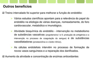Page  9
Outros benefícios
Treino intervalado foi superior para melhorar a função do endotélio:
 Vários estudos científicos apontam para a relevância do papel do
endotélio na etiologia de várias doenças, nomeadamente, do foro
cardiovascular, metabólico e imunológico.
 Atividade bioquímica do endotélio - intervenção no metabolismo
de substâncias vasoativas (angiotensina I e II; produção de antigénios e a
intervenção no processo de coagulação do sangue) e de substâncias
vasodilatadoras (prostaciclina e o óxido nítrico).
 As células endoteliais intervêm no processo de formação de
novos vasos sanguíneos e a reparação dos danificados.
Aumento da atividade e concentração de enzimas antioxidantes
 