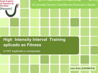 High Intensity Interval Training
aplicado ao Fitness
O HIIT explicado e comparado
VII Jornada Técnico Científica em Exercício e Saúde
João Brito (ESDRM-IPS)
 