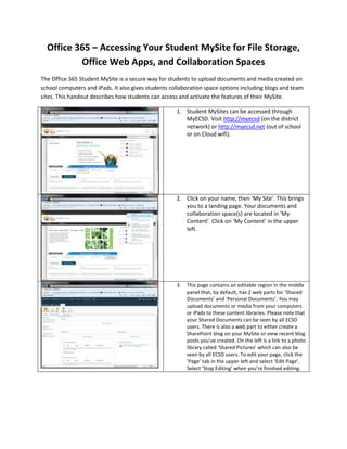 Office 365 – Accessing Your Student MySite for File Storage,
          Office Web Apps, and Collaboration Spaces
The Office 365 Student MySite is a secure way for students to upload documents and media created on
school computers and iPads. It also gives students collaboration space options including blogs and team
sites. This handout describes how students can access and activate the features of their MySite.

                                                     1. Student MySites can be accessed through
                                                        MyECSD. Visit http://myecsd (on the district
                                                        network) or http://myecsd.net (out of school
                                                        or on Cloud wifi).




                                                     2. Click on your name, then ‘My Site’. This brings
                                                        you to a landing page. Your documents and
                                                        collaboration space(s) are located in ‘My
                                                        Content’. Click on ‘My Content’ in the upper
                                                        left.




                                                     3.   This page contains an editable region in the middle
                                                          panel that, by default, has 2 web parts for ‘Shared
                                                          Documents’ and ‘Personal Documents’. You may
                                                          upload documents or media from your computers
                                                          or iPads to these content libraries. Please note that
                                                          your Shared Documents can be seen by all ECSD
                                                          users. There is also a web part to either create a
                                                          SharePoint blog on your MySite or view recent blog
                                                          posts you’ve created. On the left is a link to a photo
                                                          library called ‘Shared Pictures’ which can also be
                                                          seen by all ECSD users. To edit your page, click the
                                                          ‘Page’ tab in the upper left and select ‘Edit Page’.
                                                          Select ‘Stop Editing’ when you’re finished editing.
 