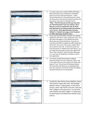 4.   To create a document using the Office Web Apps
     (Microsoft Word, Excel, PowerPoint, OneNote),
     select one of your document libraries – either
     Personal Documents or Shared Documents. Select
     the ‘Documents’ tab alone the top left and then the
     drop-down arrow next to ‘New Document’.
     *Note – The first time you try this, you may only
     see ‘Word Document’ from your choices. This is
     because, as you’ve created your site, all of the
     web app features are being created and activated
     on our server. Wait approximately 3 minutes,
     ‘Refresh’ or ‘Reload’ your page, and all 4 options
     for Office Web Apps should be there.
5.   If you have Microsoft Office installed, the installed
     application will launch. Upon saving your work , the
     document will appear in your MySite document
     library that you started working in. If you do not
     have Microsoft Office installed, the Office Web App
     will launch, ask you for a file name, and will allow
     you to work on your file. In the future when you
     have documents in a MySite document library, you
     can select the drop down arrow to the right of the
     file to ‘Edit in Browser’ (with the Office Web App)
     or, if you have the application installed, to edit in
     that application.
6.   To transfer multiple files between a MySite
     document library and a PC, select the ‘Library’ tab
     in the upper left area, then look for the ‘Open with
     Explorer’ icon. This will launch Windows Explorer
     (PC only) which will allow you to copy/paste files
     from your network or home PC to/from the MySite
     document library you’re working with.




7. To edit the color theme of your MySite, choose
   ‘Site Actions’ (upper left), then ‘Site Settings’
   (bottom choice – yellow gears). In the centre
   column, select ‘Site Theme’ from the ‘Look and
   Feel’ category in the top centre. Try out some
   color themes and select ‘Apply’. It’s quite easy
   to switch back to the default (no theme) if you
   wish to.
 