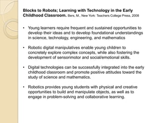 Blocks to Robots; Learning with Technology in the Early
Childhood Classroom. Bers, M., New York: Teachers College Press, 2008
• Young learners require frequent and sustained opportunities to
develop their ideas and to develop foundational understandings
in science, technology, engineering, and mathematics
• Robotic digital manipulatives enable young children to
concretely explore complex concepts, while also fostering the
development of sensorimotor and social/emotional skills.
• Digital technologies can be successfully integrated into the early
childhood classroom and promote positive attitudes toward the
study of science and mathematics.
• Robotics provides young students with physical and creative
opportunities to build and manipulate objects, as well as to
engage in problem-solving and collaborative learning.
 