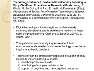 Technology-Enhanced, Problem-Based Inquiry Learning in
Early Childhood Education: A Theoretical Basis. Wang, F.,
Kinzie, M., McGuire, P. & Pan, E. In K. McFerrin et al. (Eds.),
Proceedings of Society for Information Technology & Teacher
Education International Conference 2008 (pp. 2266-2271).
Curry School of Education University of Virginia, Chesapeake,
VA: AACE.
• Digital technology is increasingly accessible in early
childhood classrooms and is an effective medium to foster
early childhood learning (Clements & Sarama, 2007; Li &
Atkins, 2004).
• Young children are naturally inquisitive about their
environment and can effectively use technology to anchor an
inquiry to authentic problems.
• Technology can be strategically deployed in support of early
childhood inquiry learning to enable:
a) enriched problem contexts
b) structuring of complex problems, and
c) support of cognitive and metacognitive processes.
 