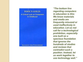 “The bottom line
regarding computers
in education is this:
We know materials
and media are
frequently misused or
used ineffectively in
education. Let us not
call for a technological
prohibition, especially
one built on a
specious foundation
that ignores the
hundreds of studies
and reviews that
contradict such a
position. Instead, let
us work together to
use technology well.”
 