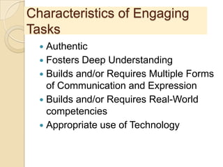 Characteristics of Engaging
Tasks
 Authentic
 Fosters Deep Understanding
 Builds and/or Requires Multiple Forms
of Communication and Expression
 Builds and/or Requires Real-World
competencies
 Appropriate use of Technology
 