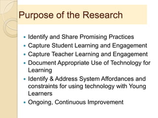 Purpose of the Research
 Identify and Share Promising Practices
 Capture Student Learning and Engagement
 Capture Teacher Learning and Engagement
 Document Appropriate Use of Technology for
Learning
 Identify & Address System Affordances and
constraints for using technology with Young
Learners
 Ongoing, Continuous Improvement
 