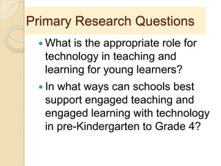 Primary Research Questions
 What is the appropriate role for
technology in teaching and
learning for young learners?
 In what ways can schools best
support engaged teaching and
engaged learning with technology
in pre-Kindergarten to Grade 4?
 