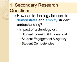 1. Secondary Research
Questions
 How can technology be used to
demonstrate and amplify student
understanding?
◦ Impact of technology on:
 Student Learning & Understanding
 Student Engagement & Agency
 Student Competencies
 