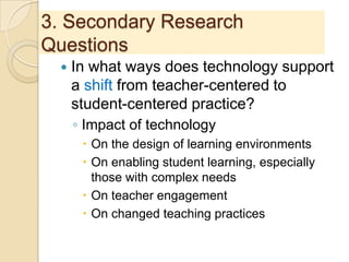 3. Secondary Research
Questions
 In what ways does technology support
a shift from teacher-centered to
student-centered practice?
◦ Impact of technology
 On the design of learning environments
 On enabling student learning, especially
those with complex needs
 On teacher engagement
 On changed teaching practices
 