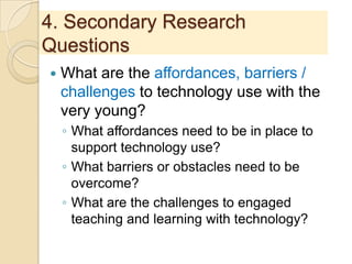 4. Secondary Research
Questions
 What are the affordances, barriers /
challenges to technology use with the
very young?
◦ What affordances need to be in place to
support technology use?
◦ What barriers or obstacles need to be
overcome?
◦ What are the challenges to engaged
teaching and learning with technology?
 