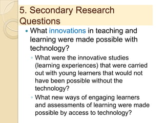 5. Secondary Research
Questions
 What innovations in teaching and
learning were made possible with
technology?
◦ What were the innovative studies
(learning experiences) that were carried
out with young learners that would not
have been possible without the
technology?
◦ What new ways of engaging learners
and assessments of learning were made
possible by access to technology?
 