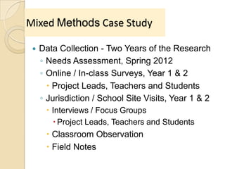 Mixed Methods Case Study
 Data Collection - Two Years of the Research
◦ Needs Assessment, Spring 2012
◦ Online / In-class Surveys, Year 1 & 2
 Project Leads, Teachers and Students
◦ Jurisdiction / School Site Visits, Year 1 & 2
 Interviews / Focus Groups
 Project Leads, Teachers and Students
 Classroom Observation
 Field Notes
 