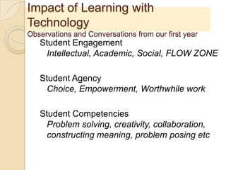 Impact of Learning with
Technology
Observations and Conversations from our first year
Student Engagement
Intellectual, Academic, Social, FLOW ZONE
Student Agency
Choice, Empowerment, Worthwhile work
Student Competencies
Problem solving, creativity, collaboration,
constructing meaning, problem posing etc
 