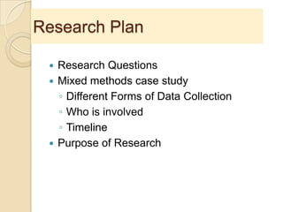 Research Plan
 Research Questions
 Mixed methods case study
◦ Different Forms of Data Collection
◦ Who is involved
◦ Timeline
 Purpose of Research
 