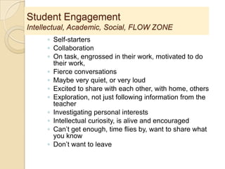 Student Engagement
Intellectual, Academic, Social, FLOW ZONE
◦ Self-starters
◦ Collaboration
◦ On task, engrossed in their work, motivated to do
their work,
◦ Fierce conversations
◦ Maybe very quiet, or very loud
◦ Excited to share with each other, with home, others
◦ Exploration, not just following information from the
teacher
◦ Investigating personal interests
◦ Intellectual curiosity, is alive and encouraged
◦ Can’t get enough, time flies by, want to share what
you know
◦ Don’t want to leave
 