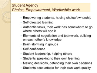 Student Agency
Choice, Empowerment, Worthwhile work
◦ Empowering students, having choice/ownership
◦ Self-directed learning
◦ Authentic tasks, their work has somewhere to go
where others will see it
◦ Elements of negotiation and teamwork, building
on each other’s knowledge
◦ Brain storming in groups
◦ Self-confidence
◦ Student leadership, helping others
◦ Students speaking to their own learning
◦ Making decisions, defending their own decisions
◦ Students accountable for their own work quality
 