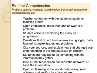 Student Competencies
Problem solving, creativity, collaboration, constructing meaning,
problem posing etc
◦ Teacher co-learner with the students, students
teaching others
◦ Open endedness, more than one answer to a
problem
◦ Student voice in developing the study as it
progresses
◦ Questions that do not have answers on google, multi-
faceted, complex issues and problems
◦ Cite your sources, and explain how that changed your
understanding of the content/issue or problem
◦ Students are required to do something with the
information they gather
◦ It is OK that teachers do not know the answers, or
have the information
◦ Open up learning to the world, collaborate, seek
 