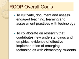 RCOP Overall Goals
 To cultivate, document and assess
engaged teaching, learning and
assessment practices with technology
 To collaborate on research that
contributes new understandings and
empirical evidence of effective
implementation of emerging
technologies with elementary students
 