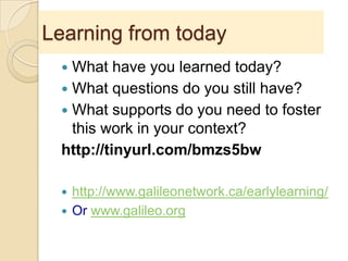 Learning from today
 What have you learned today?
 What questions do you still have?
 What supports do you need to foster
this work in your context?
http://tinyurl.com/bmzs5bw
 http://www.galileonetwork.ca/earlylearning/
 Or www.galileo.org
 