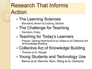 Research That Informs
Action
 The Learning Sciences
◦ Bransford, Brown & Cocking, Schank
 The Challenge for Teaching
◦ Davidson, Exley,
 Teaching for Today’s Learners
◦ Friesen, Darling-Hammond et al, Wiske et al Collective Act
of Knowledge Building
 Collective Act of Knowledge Building
◦ Thomas et al, Wenger
 Young Students and Technology Use
◦ Barron et al, Resnick, Bers, Wang et al, Clements
 