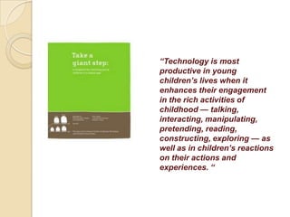 “Technology is most
productive in young
children’s lives when it
enhances their engagement
in the rich activities of
childhood — talking,
interacting, manipulating,
pretending, reading,
constructing, exploring — as
well as in children’s reactions
on their actions and
experiences. “
 