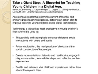 Take a Giant Step: A Blueprint for Teaching
Young Children in a Digital Age.
Barron, B., Bofferding, L., Cayton-Hodges, G., Copple, C., Darling-Hammond, L.,
Levine, M. (2011). Stanford Educational Leadership Institute
An extensive report that examines current preschool and
primary grade teaching practices, detailing an action plan to
improve teaching young students using digital technologies.
Technology is viewed as most productive in young children’s
lives where it is used to:
• Thoughtfully and strategically enhance children’s social
interactions with peers and adults
• Foster exploration, the manipulation of objects and the
social construction of knowledge.
• Create representations, listen to and read books, engage in
play, conversation, form relationships, and reflect upon their
experiences.
• Enable and enhance vital childhood experiences rather than
attempt to replace them.
 