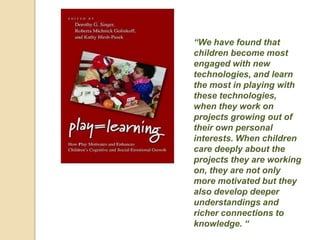 “We have found that
children become most
engaged with new
technologies, and learn
the most in playing with
these technologies,
when they work on
projects growing out of
their own personal
interests. When children
care deeply about the
projects they are working
on, they are not only
more motivated but they
also develop deeper
understandings and
richer connections to
knowledge. “
 