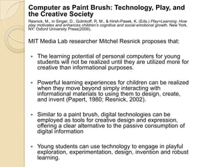 Computer as Paint Brush: Technology, Play, and
the Creative Society
Resnick, M., in Singer, D., Golinkoff, R. M., & Hirsh-Pasek, K. (Eds.) Play=Learning: How
play motivates and enhances children’s cognitive and social-emotional growth. New York,
NY: Oxford University Press(2009).
MIT Media Lab researcher Mitchel Resnick proposes that:
 The learning potential of personal computers for young
students will not be realized until they are utilized more for
creative than informational purposes.
 Powerful learning experiences for children can be realized
when they move beyond simply interacting with
informational materials to using them to design, create,
and invent (Papert, 1980; Resnick, 2002).
 Similar to a paint brush, digital technologies can be
employed as tools for creative design and expression,
offering a clear alternative to the passive consumption of
digital information
 Young students can use technology to engage in playful
exploration, experimentation, design, invention and robust
learning.
 
