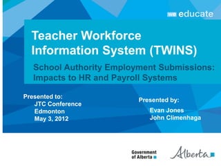 Teacher Workforce
  Information System (TWINS)
  School Authority Employment Submissions:
  Impacts to HR and Payroll Systems

Presented to:
                         Presented by:
   JTC Conference
   Edmonton                 Evan Jones
   May 3, 2012              John Climenhaga
 