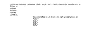 Among the following compounds (MnO2, Mn2O3, MnO, KMnO4) Jahn-Teller distortion will be
highest in:
a) MnO
b) Mn2O3
c) MnO2
d)KMnO4
Jahn teller effect is not observed in high spin complexes of:
A) Mn2+
B) Cr2+
C) Cu2+
D) Fe3+
 