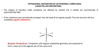 TETRAGONAL DISTORTION OF OCTAHEDRAL COMPLEXES
(JAHN-TELLER DISTORTION)
• The shapes of transition metal complexes are affected by whether the d orbitals are symmetrically or
asymmetrically filled.
• If the d electrons are symmetrically arranged, they will repel all six ligands equally. Thus the structure will be a
completely regular octahedron
 