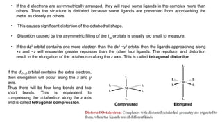 • If the d electrons are asymmetrically arranged, they will repel some ligands in the complex more than
others. Thus the structure is distorted because some ligands are prevented from approaching the
metal as closely as others.
• This causes significant distortion of the octahedral shape.
• Distortion caused by the asymmetric filling of the t2g orbitals is usually too small to measure.
• If the dz2
orbital contains one more electron than the dx2
−y2
orbital then the ligands approaching along
+z and −z will encounter greater repulsion than the other four ligands. The repulsion and distortion
result in the elongation of the octahedron along the z axis. This is called tetragonal distortion
If the dx2−y2 orbital contains the extra electron,
then elongation will occur along the x and y
axis.
Thus there will be four long bonds and two
short bonds. This is equivalent to
compressing the octahedron along the z axis
and is called tetragonal compression.
 