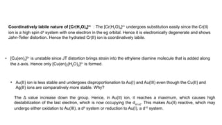Coordinatively labile nature of [Cr(H2O)6]2+
: The [Cr(H2O)6]2+
undergoes substitution easily since the Cr(II)
ion is a high spin d4
system with one electron in the eg orbital. Hence it is electronically degenerate and shows
Jahn-Teller distortion. Hence the hydrated Cr(II) ion is coordinatively labile.
• [Cu(en)3]2+
is unstable since JT distortion brings strain into the ethylene diamine molecule that is added along
the z-axis. Hence only [Cu(en)2(H2O)2]2+
is formed.
• Au(II) ion is less stable and undergoes disproportionation to Au(I) and Au(III) even though the Cu(II) and
Ag(II) ions are comparatively more stable. Why?
The Δ value increase down the group. Hence, in Au(II) ion, it reaches a maximum, which causes high
destabilization of the last electron, which is now occupying the dx2-y2. This makes Au(II) reactive, which may
undergo either oxidation to Au(III), a d8
system or reduction to Au(I), a d10
system.
 