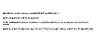 Identify the correct statement about [Ni(H O)
₂ 6]+2
and [Cu(H O)
₂ 6]+2
(b) Ni-O(equatorial) and Cu-O(equatorial)
(c) All Ni-O bond lengths are equal whereas Cu-O (equatorial) bonds are shorter than Cu-O(axial)
bonds
(d) All Cu-O bond lengths are equal whereas Ni-O(equatorial) bonds are shorter than Ni-O(axial)bonds
 