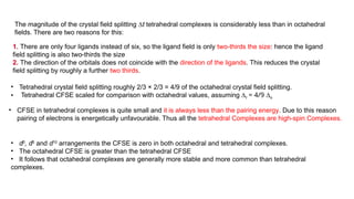 The magnitude of the crystal field splitting ∆t tetrahedral complexes is considerably less than in octahedral
fields. There are two reasons for this:
• CFSE in tetrahedral complexes is quite small and it is always less than the pairing energy. Due to this reason
pairing of electrons is energetically unfavourable. Thus all the tetrahedral Complexes are high-spin Complexes.
• d0
, d5
and d10
arrangements the CFSE is zero in both octahedral and tetrahedral complexes.
• The octahedral CFSE is greater than the tetrahedral CFSE
• It follows that octahedral complexes are generally more stable and more common than tetrahedral
complexes.
1. There are only four ligands instead of six, so the ligand field is only two-thirds the size: hence the ligand
field splitting is also two-thirds the size
2. The direction of the orbitals does not coincide with the direction of the ligands. This reduces the crystal
field splitting by roughly a further two thirds.
• Tetrahedral crystal field splitting roughly 2/3 × 2/3 = 4/9 of the octahedral crystal field splitting.
• Tetrahedral CFSE scaled for comparison with octahedral values, assuming ∆t = 4/9 ∆o
 