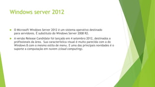 Windows server 2012
 O Microsoft Windows Server 2012 é um sistema operativo destinado
para servidores. É substituto do Windows Server 2008 R2.
 A versão Release Candidate foi lançado em 4 setembro 2012, destinados a
profissionais da área. Sua característica visual é muito parecida com a do
Windows 8 com o mesmo estilo de menu. E uma das principais novidades é o
suporte a computação em nuvem (cloud computing).
 