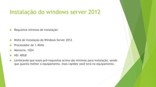Instalação do windows server 2012
 Requisitos mínimos de instalação:
 Midia de instalação do Windows Server 2012
 Processador de 1.4GHz
 Memoria: 1024
 HD: 40GB
 Lembrando que esses pré-requisitos acima são mínimos para instalação, sendo
que quanto melhor o equipamento, mais rapidez você terá no equipamento.
 