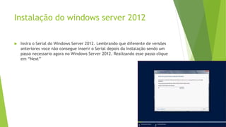 Instalação do windows server 2012
 Insira o Serial do Windows Server 2012. Lembrando que diferente de versões
anteriores voce não consegue inserir o Serial depois da Instalação sendo um
passo necessario agora no Windows Server 2012. Realizando esse passo clique
em “Next”
 