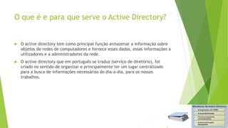 O que é e para que serve o Active Directory?
 O active directory tem como principal função armazenar a informação sobre
objetos de redes de computadores e fornece esses dados, essas informações a
utilizadores e a administradores da rede.
 O active directory que em português se traduz (serviço de diretório), foi
criado no sentido de organizar e principalmente ter um lugar centralizado
para a busca de informações necessárias do dia-a-dia, para os nossos
trabalhos.
 