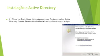 Instalação a Active Directory
 1 – Clique em Start, Run e digite dcpromo.exe. Será carregado o Active
Directory Domain Service Installation Wizard conforme mostra a figura.
 