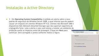 Instalação a Active Directory
 3 – Em Operating System Compatibility é exibido um alerta sobre o novo
padrão de segurança do Windows Server 2008, o qual informa que ele poderá
causar um impacto em clientes Windows NT 4.0, clientes não Microsoft SMB e
dispositivos NAS (Network Attached Storage) que não suportam algoritmo de
criptografia forte. Leia o alerta e caso você esteja a instalar um ambiente de
produção avalie os impactos antes de prosseguir. Clique em Next para
continuar. Será carregada a janela conforme mostra a figura.
 