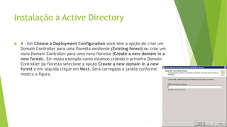 Instalação a Active Directory
 4 – Em Choose a Deployment Configuration você tem a opção de criar um
Domain Controller para uma floresta existente (Existing forest) ou criar um
novo Domain Controller para uma nova floresta (Create a new domain in a
new forest). Em nosso exemplo como estamos criando o primeiro Domain
Controller da floresta selecione a opção Create a new domain in a new
forest e em seguida clique em Next. Será carregada a janela conforme
mostra a figura.
 