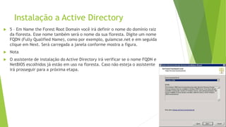 Instalação a Active Directory
 5 – Em Name the Forest Root Domain você irá definir o nome do domínio raiz
da floresta. Esse nome também será o nome da sua floresta. Digite um nome
FQDN (Fully Qualified Name), como por exemplo, guiamcse.net e em seguida
clique em Next. Será carregada a janela conforme mostra a figura.
 Nota
 O assistente de instalação do Active Directory irá verificar se o nome FQDN e
NetBIOS escolhidos já estão em uso na floresta. Caso não esteja o assistente
irá prosseguir para a próxima etapa.
 